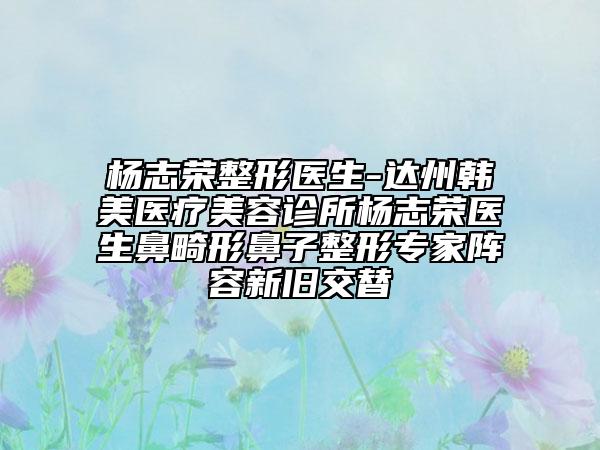 杨志荣整形医生-达州韩美医疗美容诊所杨志荣医生鼻畸形鼻子整形专家阵容新旧交替