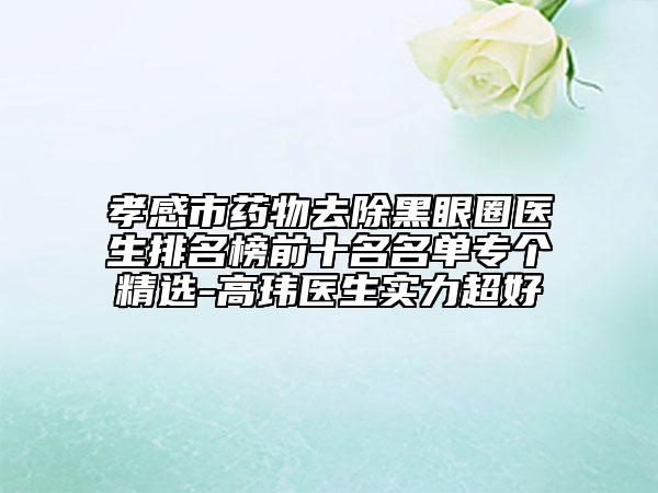 孝感市药物去除黑眼圈医生排名榜前十名名单专个精选-高玮医生实力超好