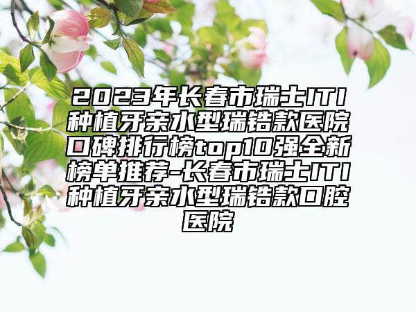 2023年长春市瑞士ITI种植牙亲水型瑞锆款医院口碑排行榜top10强全新榜单推荐-长春市瑞士ITI种植牙亲水型瑞锆款口腔医院