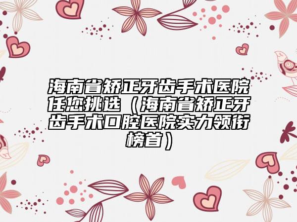 海南省矫正牙齿手术医院任您挑选（海南省矫正牙齿手术口腔医院实力领衔榜首）