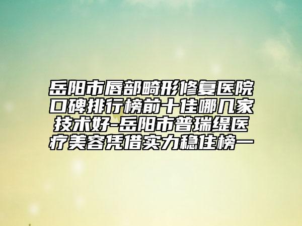 岳阳市唇部畸形修复医院口碑排行榜前十佳哪几家技术好-岳阳市普瑞缇医疗美容凭借实力稳住榜一