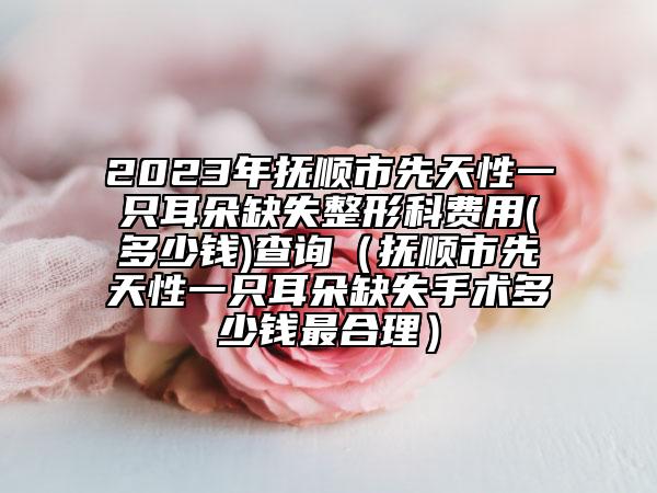 2023年抚顺市先天性一只耳朵缺失整形科费用(多少钱)查询（抚顺市先天性一只耳朵缺失手术多少钱最合理）