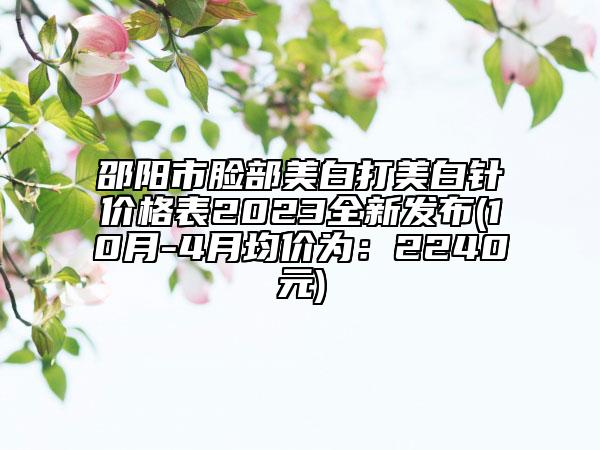 邵阳市脸部美白打美白针价格表2023全新发布(10月-4月均价为：2240元)