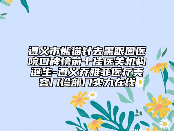 遵义市熊猫针去黑眼圈医院口碑榜前十佳医美机构诞生-遵义乔雅菲医疗美容门诊部门实力在线