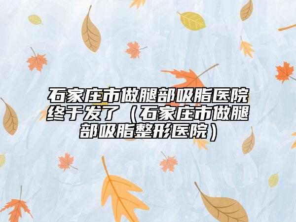 石家庄市做腿部吸脂医院终于发了（石家庄市做腿部吸脂整形医院）