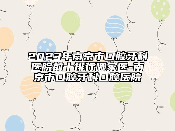 2023年南京市口腔牙科医院前十排行哪家医-南京市口腔牙科口腔医院