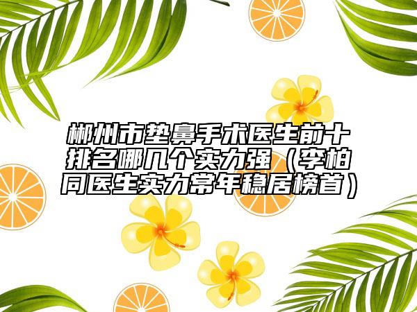 郴州市垫鼻手术医生前十排名哪几个实力强（李柏同医生实力常年稳居榜首）