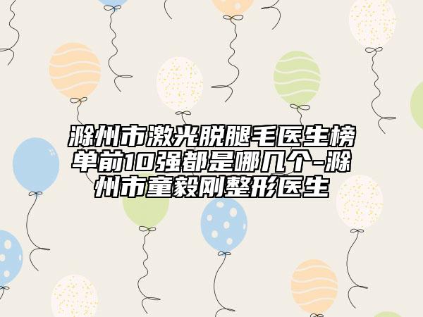 滁州市激光脱腿毛医生榜单前10强都是哪几个-滁州市童毅刚整形医生