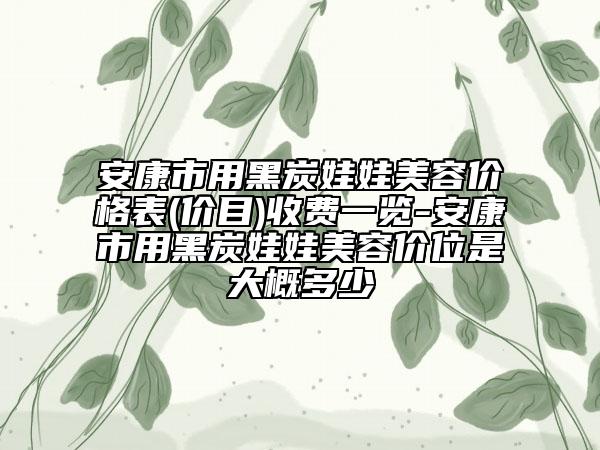 安康市用黑炭娃娃美容价格表(价目)收费一览-安康市用黑炭娃娃美容价位是大概多少