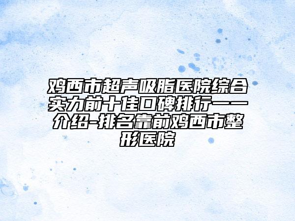 鸡西市超声吸脂医院综合实力前十佳口碑排行一一介绍-排名靠前鸡西市整形医院