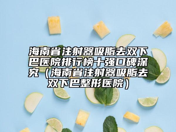 海南省注射器吸脂去双下巴医院排行榜十强口碑深究（海南省注射器吸脂去双下巴整形医院）