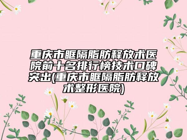 重庆市眶隔脂肪释放术医院前十名排行榜技术口碑突出(重庆市眶隔脂肪释放术整形医院)