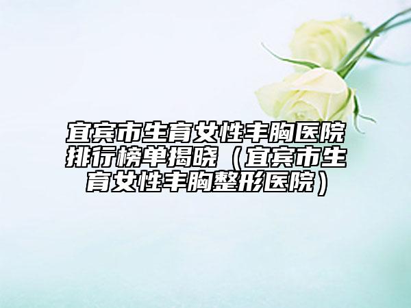 宜宾市生育女性丰胸医院排行榜单揭晓（宜宾市生育女性丰胸整形医院）