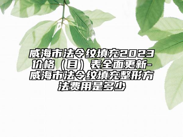 威海市法令纹填充2023价格（目）表全面更新-威海市法令纹填充整形方法费用是多少