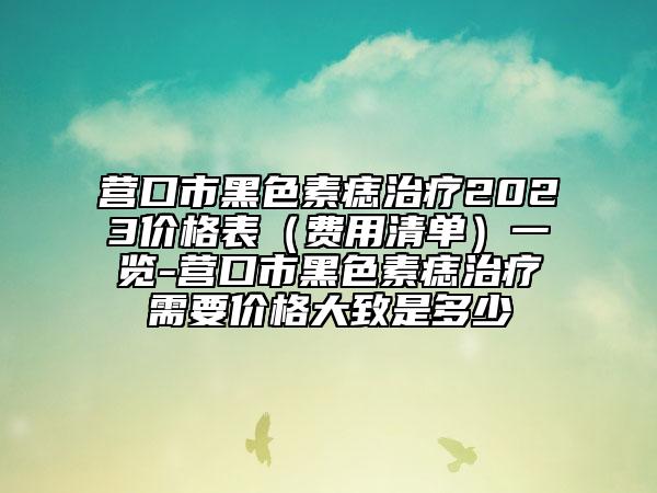 营口市黑色素痣治疗2023价格表（费用清单）一览-营口市黑色素痣治疗需要价格大致是多少