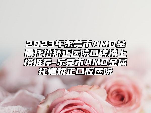 2023年东莞市AMD金属托槽矫正医院口碑榜上榜推荐-东莞市AMD金属托槽矫正口腔医院