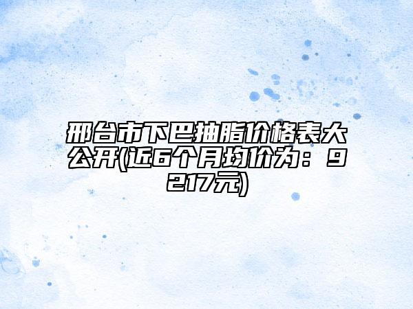 邢台市下巴抽脂价格表大公开(近6个月均价为：9217元)