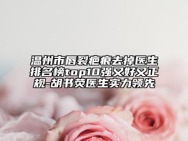 温州市唇裂疤痕去掉医生排名榜top10强又好又正规-胡书荧医生实力领先