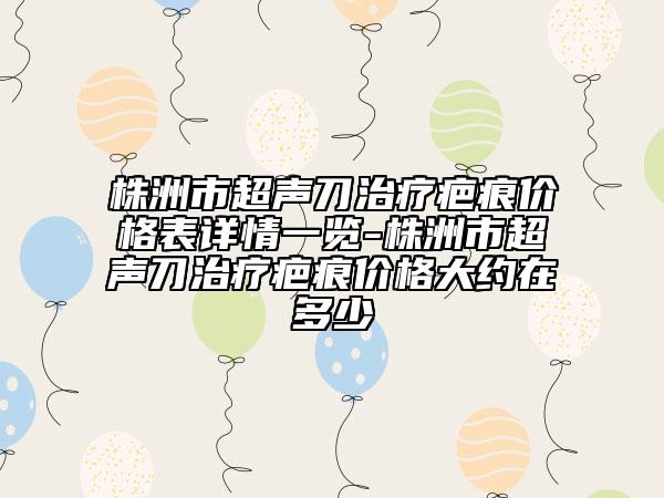 株洲市超声刀治疗疤痕价格表详情一览-株洲市超声刀治疗疤痕价格大约在多少