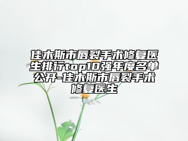 佳木斯市唇裂手术修复医生排行top10强年度名单公开-佳木斯市唇裂手术修复医生