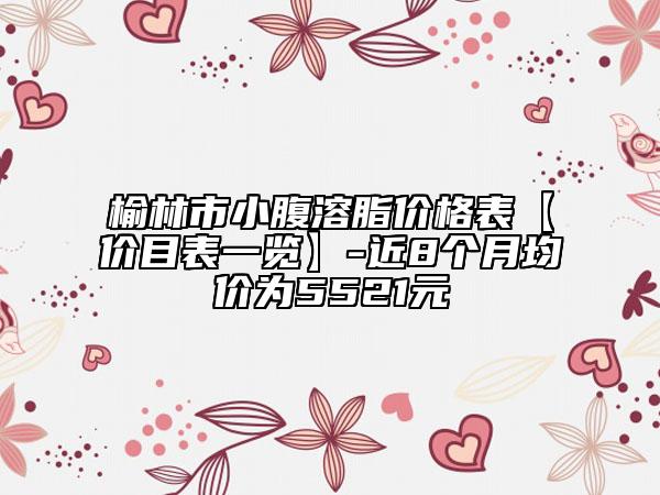 榆林市小腹溶脂价格表【价目表一览】-近8个月均价为5521元