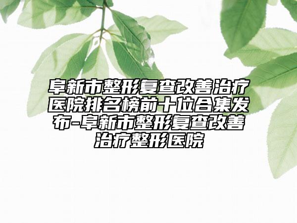 阜新市整形复查改善治疗医院排名榜前十位合集发布-阜新市整形复查改善治疗整形医院