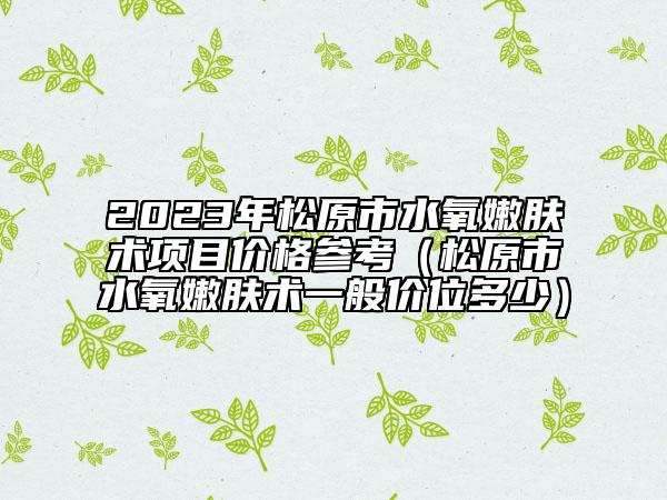 2023年松原市水氧嫩肤术项目价格参考（松原市水氧嫩肤术一般价位多少）