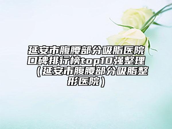 延安市腹腰部分吸脂医院口碑排行榜top10强整理（延安市腹腰部分吸脂整形医院）