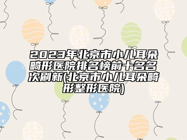 2023年北京市小儿耳朵畸形医院排名榜前十名名次刷新(北京市小儿耳朵畸形整形医院)