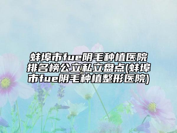 蚌埠市fue阴毛种植医院排名榜公立私立盘点(蚌埠市fue阴毛种植整形医院)