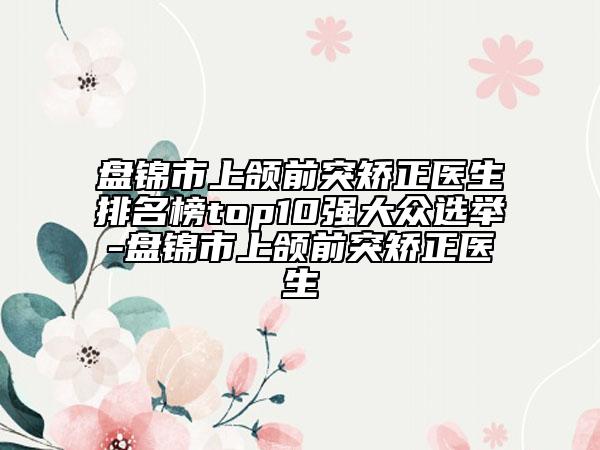 盘锦市上颌前突矫正医生排名榜top10强大众选举-盘锦市上颌前突矫正医生