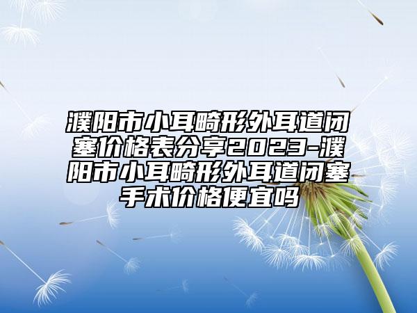 濮阳市小耳畸形外耳道闭塞价格表分享2023-濮阳市小耳畸形外耳道闭塞手术价格便宜吗