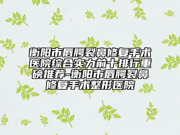 衡阳市唇腭裂鼻修复手术医院综合实力前十排行重磅推荐-衡阳市唇腭裂鼻修复手术整形医院