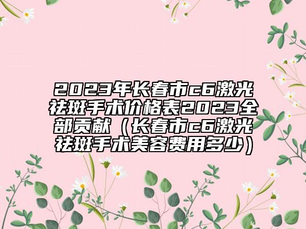 2023年长春市c6激光祛斑手术价格表2023全部贡献（长春市c6激光祛斑手术美容费用多少）