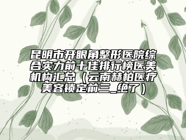 昆明市开眼角整形医院综合实力前十佳排行榜医美机构汇总（云南赫柏医疗美容锁定前三_绝了）