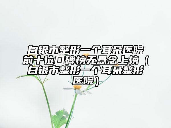 白银市整形一个耳朵医院前十位口碑榜无悬念上榜（白银市整形一个耳朵整形医院）