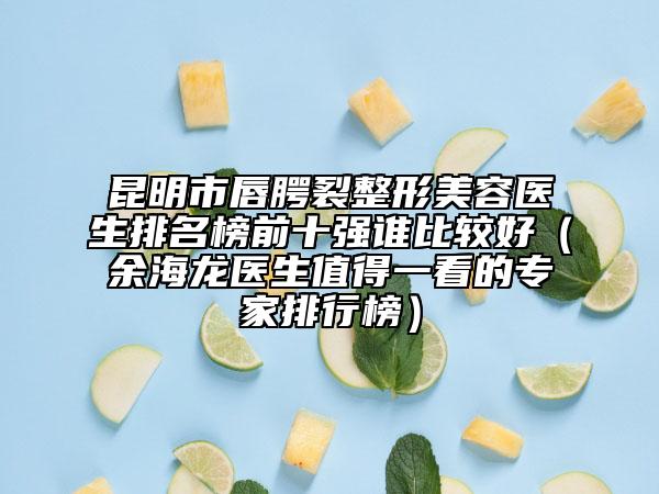 昆明市唇腭裂整形美容医生排名榜前十强谁比较好（余海龙医生值得一看的专家排行榜）