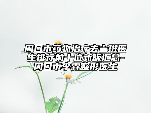 周口市药物治疗去雀斑医生排行前十位新版汇总-周口市李霖整形医生