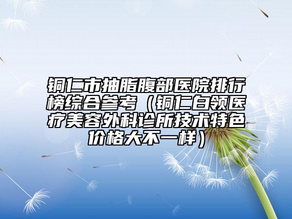 铜仁市抽脂腹部医院排行榜综合参考（铜仁白领医疗美容外科诊所技术特色价格大不一样）