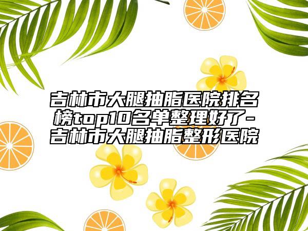 吉林市大腿抽脂医院排名榜top10名单整理好了-吉林市大腿抽脂整形医院