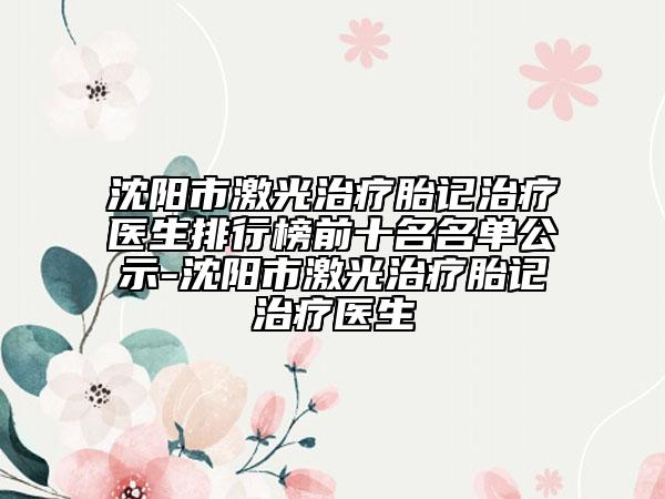 沈阳市激光治疗胎记治疗医生排行榜前十名名单公示-沈阳市激光治疗胎记治疗医生