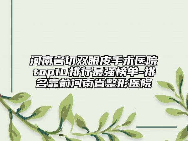 河南省切双眼皮手术医院top10排行最强榜单-排名靠前河南省整形医院