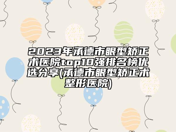 2023年承德市眼型矫正术医院top10强排名榜优选分享(承德市眼型矫正术整形医院)