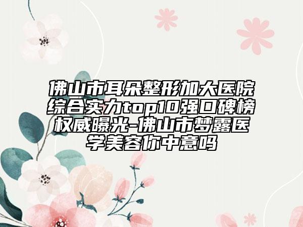 佛山市耳朵整形加大医院综合实力top10强口碑榜权威曝光-佛山市梦露医学美容你中意吗