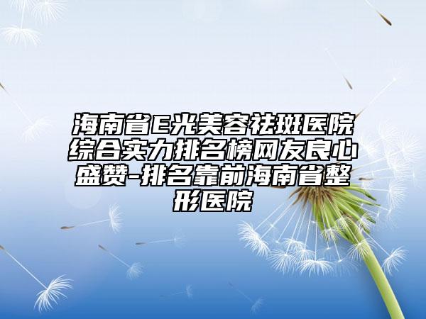 海南省E光美容祛斑医院综合实力排名榜网友良心盛赞-排名靠前海南省整形医院