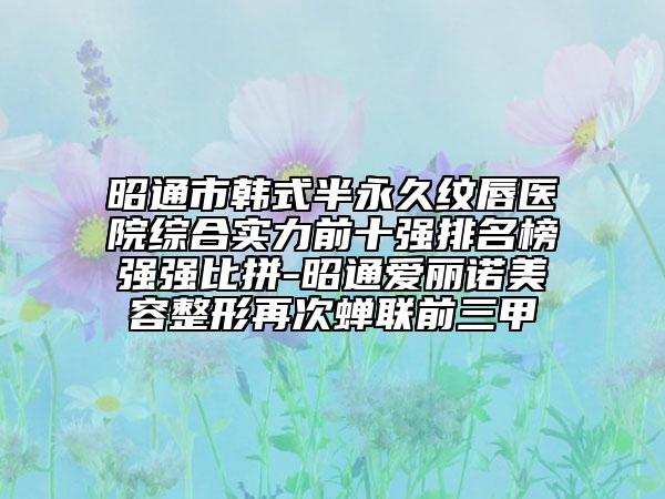 昭通市韩式半永久纹唇医院综合实力前十强排名榜强强比拼-昭通爱丽诺美容整形再次蝉联前三甲