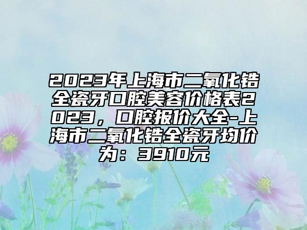 2023年上海市二氧化锆全瓷牙口腔美容价格表2023，口腔报价大全-上海市二氧化锆全瓷牙均价为：3910元