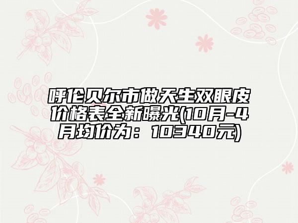 呼伦贝尔市做天生双眼皮价格表全新曝光(10月-4月均价为：10340元)