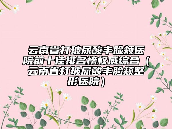 云南省打玻尿酸丰脸颊医院前十佳排名榜权威综合（云南省打玻尿酸丰脸颊整形医院）