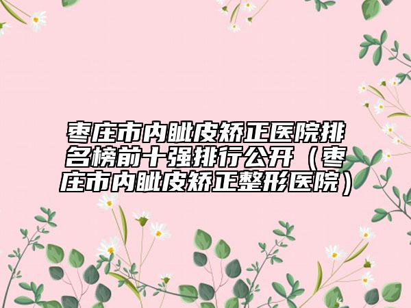 枣庄市内眦皮矫正医院排名榜前十强排行公开（枣庄市内眦皮矫正整形医院）